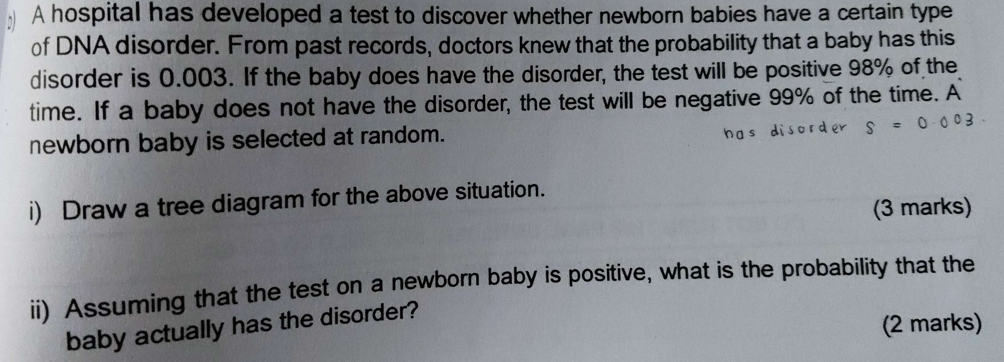 A hospital has developed a test to discover whether newborn babies have a certain type 
of DNA disorder. From past records, doctors knew that the probability that a baby has this 
disorder is 0.003. If the baby does have the disorder, the test will be positive 98% of the 
time. If a baby does not have the disorder, the test will be negative 99% of the time. A 
newborn baby is selected at random. 
i) Draw a tree diagram for the above situation. 
(3 marks) 
ii) Assuming that the test on a newborn baby is positive, what is the probability that the 
baby actually has the disorder? 
(2 marks)