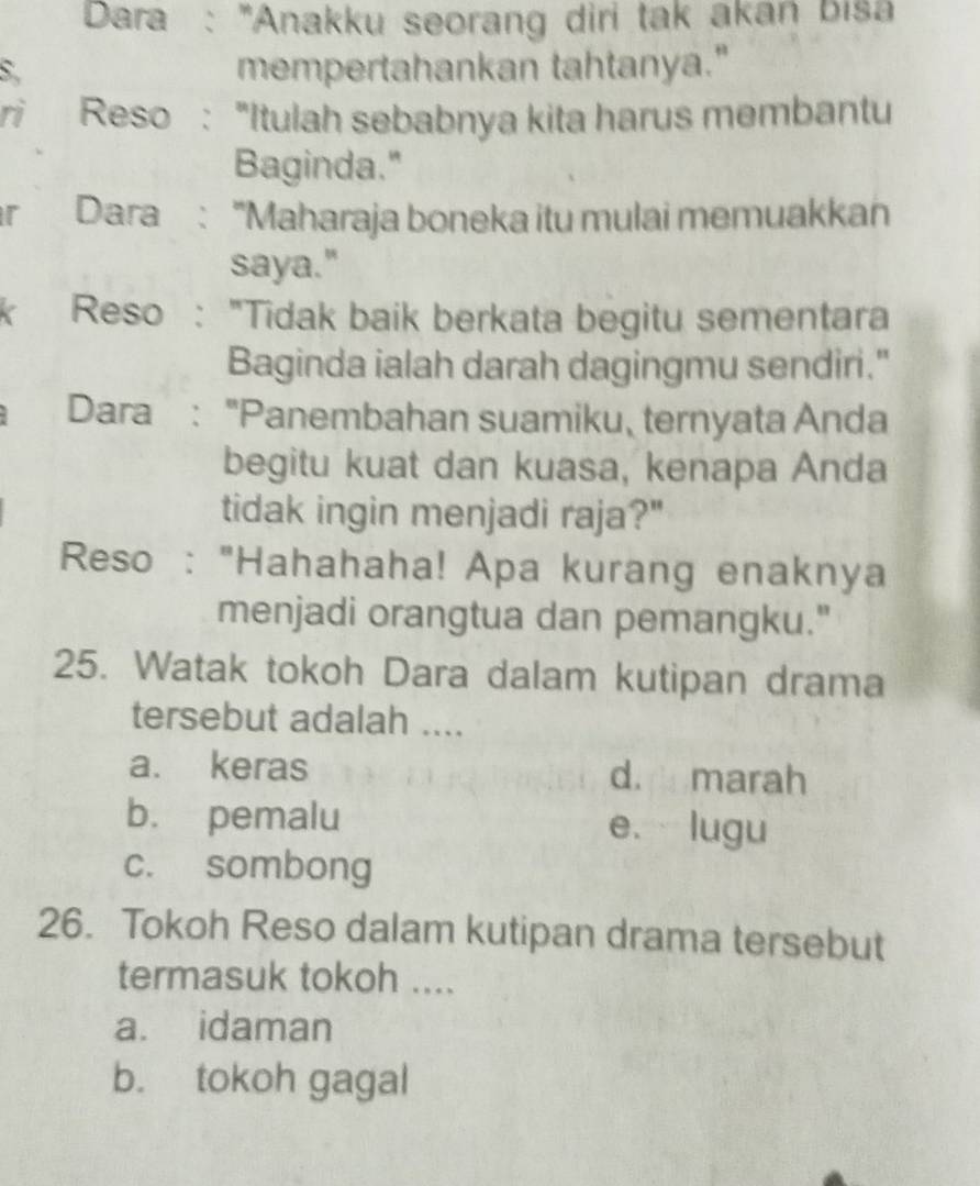 Dara : "Anakku seorang diri tak akan bisa
S mempertahankan tahtanya."
ri Reso : "Itulah sebabnya kita harus membantu
Baginda."
r Dara : "Maharaja boneka itu mulai memuakkan
saya."
* Reso : "Tidak baik berkata begitu sementara
Baginda ialah darah dagingmu sendiri."
Dara : "Panembahan suamiku, ternyata Anda
begitu kuat dan kuasa, kenapa Anda
tidak ingin menjadi raja?"
Reso : "Hahahaha! Apa kurang enaknya
menjadi orangtua dan pemangku."
25. Watak tokoh Dara dalam kutipan drama
tersebut adalah ....
a. keras d. marah
b. pemalu e. lugu
c. sombong
26. Tokoh Reso dalam kutipan drama tersebut
termasuk tokoh ....
a. idaman
b. tokoh gagal