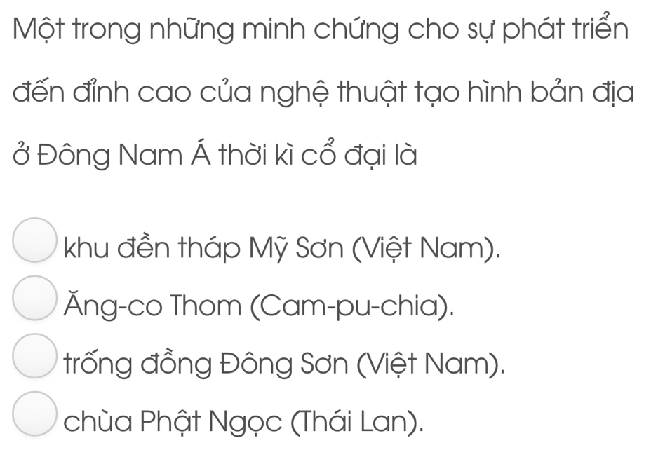 Một trong những minh chứng cho sự phát triển
đến đỉnh cao của nghệ thuật tạo hình bản địa
ở Đông Nam Á thời kì cổ đại là
khu đền tháp Mỹ Sơn (Việt Nam).
Ăng-co Thom (Cam-pu-chia).
trống đồng Đông Sơn (Việt Nam).
chùa Phật Ngọc (Thái Lan).