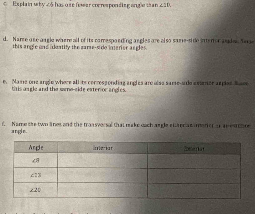 Explain why ∠ 6 has one fewer corresponding angle than ∠ 10.
d. Name one angle where all of its corresponding angles are also same-side interior angles. Name
this angle and identify the same-side interior angles.
e. Name one angle where all its corresponding angles are also same-side exterior angles Name
this angle and the same-side exterior angles.
f. Name the two lines and the transversal that make each angle either an interior or on estetor
angle.