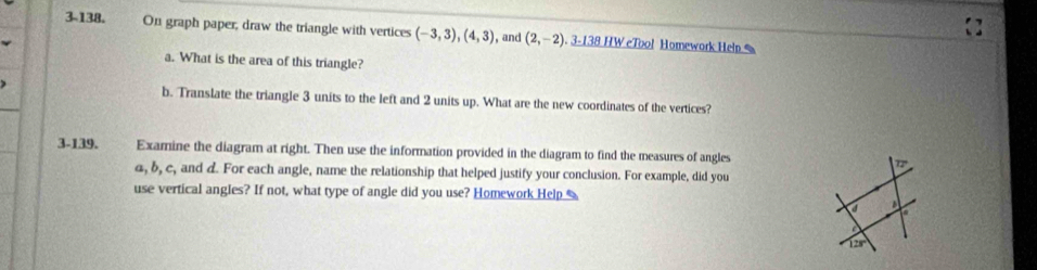 3-138. On graph paper, draw the triangle with vertices (-3,3), (4,3) , and (2,-2) 3-138 HW eToo! Homework Help 
a. What is the area of this triangle? 
b. Translate the triangle 3 units to the left and 2 units up. What are the new coordinates of the vertices? 
3-139. Examine the diagram at right. Then use the information provided in the diagram to find the measures of angles
α, b, c, and d. For each angle, name the relationship that helped justify your conclusion. For example, did you 
use vertical angles? If not, what type of angle did you use? Homework Help 
a

128