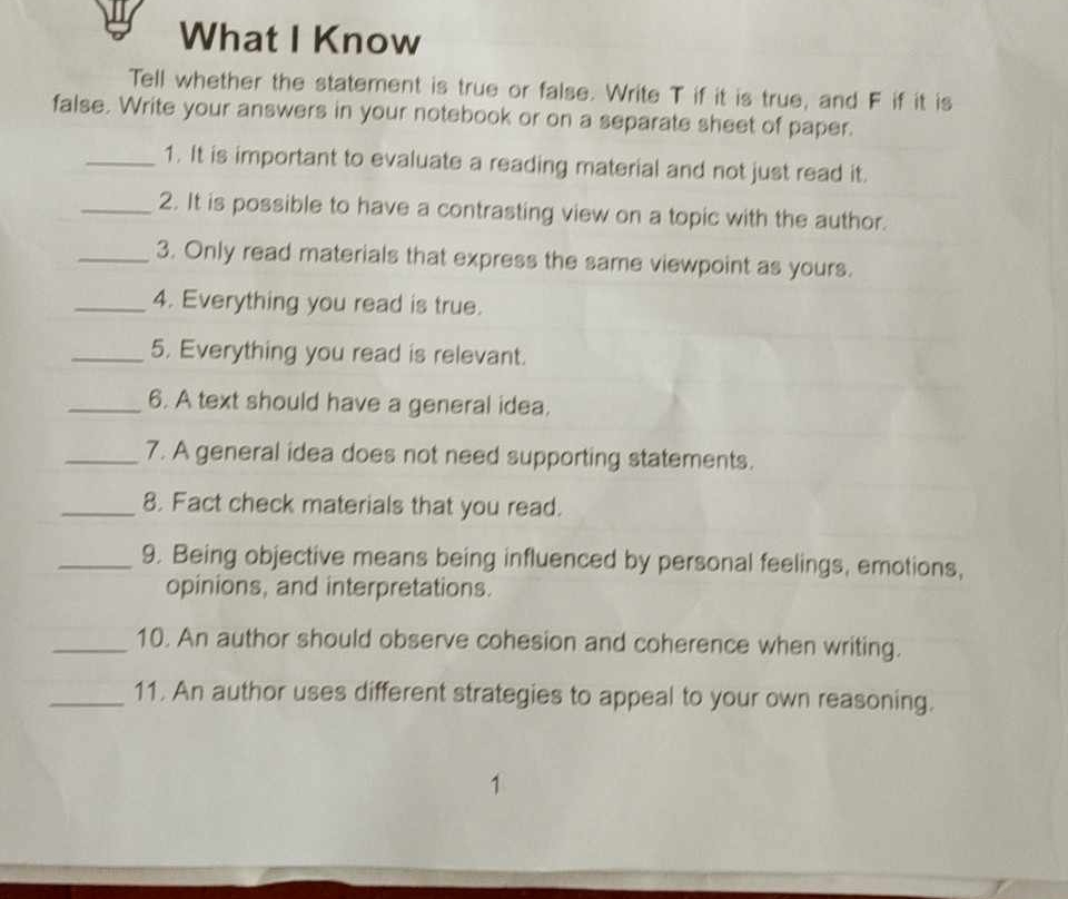 What I Know 
Tell whether the statement is true or false. Write T if it is true, and F if it is 
false. Write your answers in your notebook or on a separate sheet of paper. 
_1. It is important to evaluate a reading material and not just read it. 
_2. It is possible to have a contrasting view on a topic with the author. 
_3. Only read materials that express the same viewpoint as yours. 
_4. Everything you read is true. 
_5. Everything you read is relevant. 
_6. A text should have a general idea. 
_7. A general idea does not need supporting statements. 
_8. Fact check materials that you read. 
_9. Being objective means being influenced by personal feelings, emotions, 
opinions, and interpretations. 
_10. An author should observe cohesion and coherence when writing. 
_11. An author uses different strategies to appeal to your own reasoning.