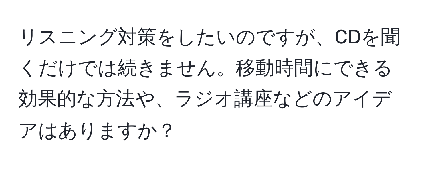 リスニング対策をしたいのですが、CDを聞くだけでは続きません。移動時間にできる効果的な方法や、ラジオ講座などのアイデアはありますか？