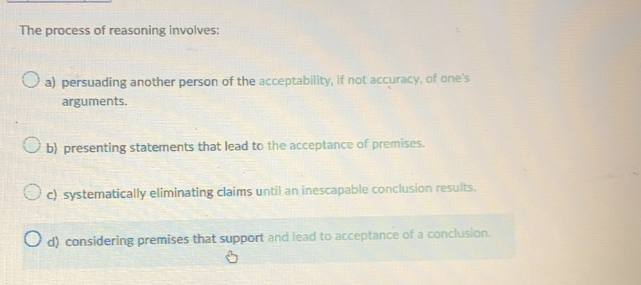 The process of reasoning involves:
a) persuading another person of the acceptability, if not accuracy, of one's
arguments.
b) presenting statements that lead to the acceptance of premises.
c) systematically eliminating claims until an inescapable conclusion results.
d) considering premises that support and lead to acceptance of a conclusion.