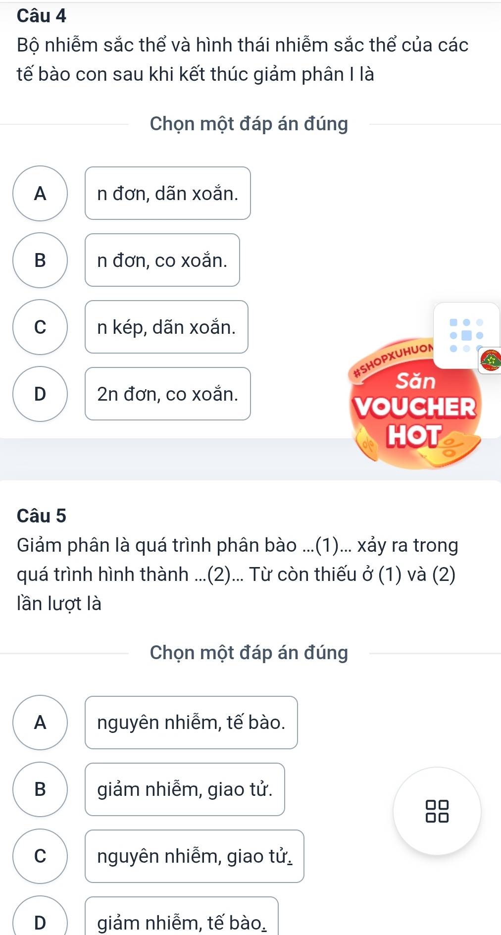 Bộ nhiễm sắc thể và hình thái nhiễm sắc thể của các
tế bào con sau khi kết thúc giảm phân I là
Chọn một đáp án đúng
A n đơn, dãn xoắn.
B n đơn, co xoắn.
C n kép, dãn xoắn.
#SHOPXUHUON
Săn
D 2n đơn, co xoắn.
VOUCHER
HOT
Câu 5
Giảm phân là quá trình phân bào ...(1)... xảy ra trong
quá trình hình thành ...(2)... Từ còn thiếu ở (1) và (2)
lần lượt là
Chọn một đáp án đúng
A nguyên nhiễm, tế bào.
B giảm nhiễm, giao tử.
C nguyên nhiễm, giao tử
D giảm nhiễm, tế bào