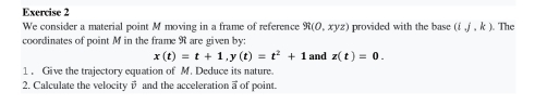 We consider a material point M moving in a frame of reference R(0,xyz) provided with the base (ij,k) The 
coordinates of point M in the frame R are given by:
x(t)=t+1, y(t)=t^2+1 and z(t)=0. 
1 . Give the trajectory equation of M. Deduce its nature. 
2. Calculate the velocity v and the acceleration a of point.