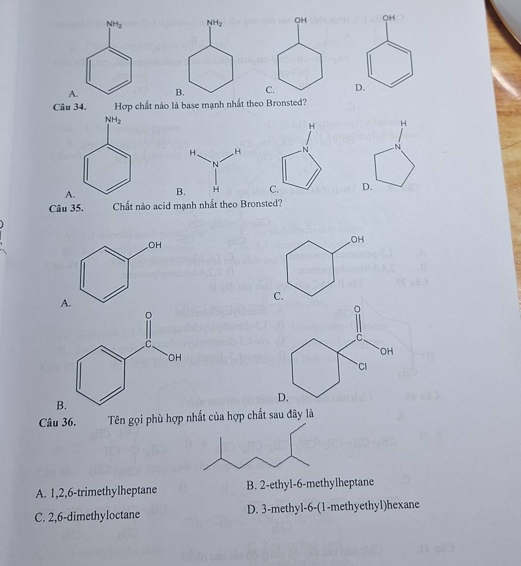 OH
D.
Câu 34. Hợp chất nào là base mạnh nhất theo Bronsted?
H
H
N
N
C. D.
Câu 35. Chất nào acid mạnh nhất theo Bronsted?
B
Câu 36.  Tên gọi phù hợp nhất của hợp chất sau đây là
A. 1,2,6-trimethylheptane B. 2-ethyl-6-methylheptane
C. 2,6-dimethyloctane D. 3-methyl-6-(1-methyethyl)hexane