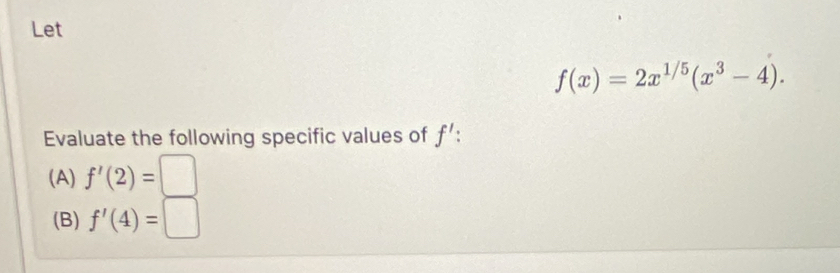 Let
f(x)=2x^(1/5)(x^3-4). 
Evaluate the following specific values of f'
(A) f'(2)=□
(B) f'(4)=□