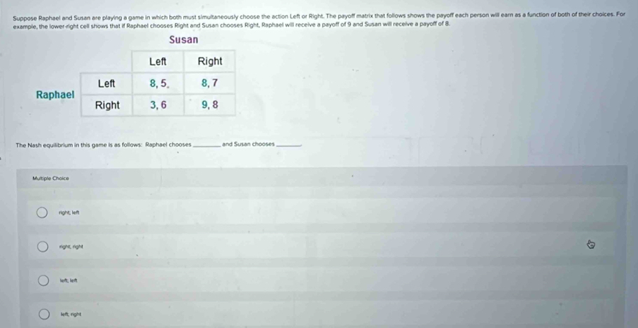 Suppose Raphael and Susan are playing a game in which both must simultaneously choose the action Left or Right. The payoff matrix that follows shows the payoff each person will earn as a function of both of their choices. For
example, the lower-right cell shows that if Raphael chooses Right and Susan chooses Right, Raphael will receive a payoff of 9 and Susan will receive a payoff of 8.
The Nash equilibrium in this game is as follows: Raphael chooses_ and Susan chooses_
Multiple Choice
right; left
right, rlight
left; left
lieft; right