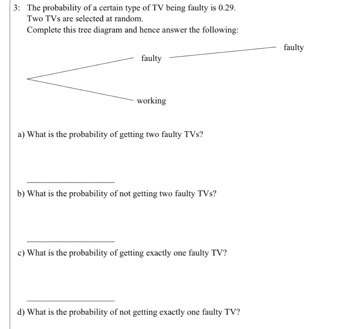 3: The probability of a certain type of TV being faulty is 0.29. 
Two TVs are selected at random. 
Complete this tree diagram and hence answer the following: 
a) What is the probability of getting two faulty TVs? 
_ 
b) What is the probability of not getting two faulty TVs? 
_ 
c) What is the probability of getting exactly one faulty TV? 
_ 
d) What is the probability of not getting exactly one faulty TV?