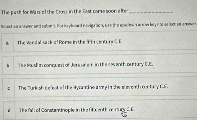 The push for Wars of the Cross in the East came soon after_
Select an answer and submit. For keyboard navigation, use the up/down arrow keys to select an answer.
a The Vandal sack of Rome in the fifth century C.E.
b The Muslim conquest of Jerusalem in the seventh century C.E.
c The Turkish defeat of the Byzantine army in the eleventh century C.E.
d The fall of Constantinople in the fifteenth century C.E.