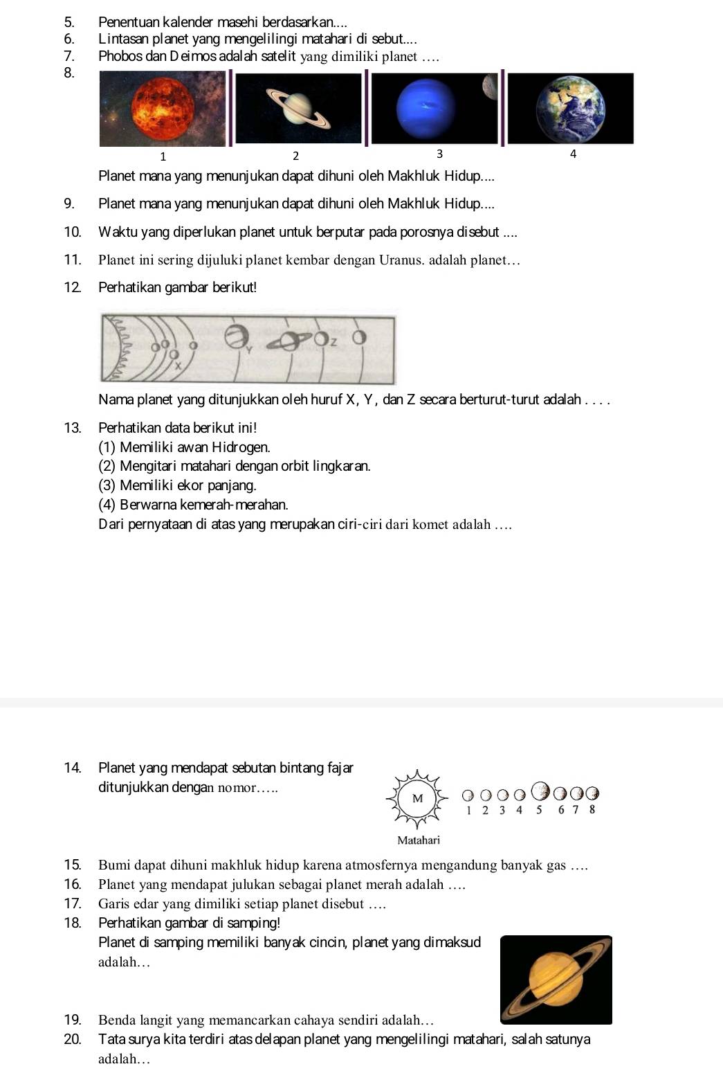 Penentuan kalender masehi berdasarkan....
6. Lintasan planet yang mengelilingi matahari di sebut....
7. Phobos dan Deimos adalah satelit yang dimiliki planet ...
8.
1
2
3
4
Planet mana yang menunjukan dapat dihuni oleh Makhluk Hidup....
9. Planet mana yang menunjukan dapat dihuni oleh Makhluk Hidup....
10. Waktu yang diperlukan planet untuk berputar pada porosnya disebut ....
11. Planet ini sering dijuluki planet kembar dengan Uranus. adalah planet…
12. Perhatikan gambar berikut!
Nama planet yang ditunjukkan oleh huruf X, Y , dan Z secara berturut-turut adalah . .. .
13. Perhatikan data berikut ini!
(1) Memiliki awan Hidrogen.
(2) Mengitari matahari dengan orbit lingkaran.
(3) Memiliki ekor panjang.
(4) Berwarna kemerah-merahan
Dari pernyataan di atas yang merupakan ciri-ciri dari komet adalah ....
14. Planet yang mendapat sebutan bintang fajar
ditunjukkan dengan nomor.....
M ○○○○ o Q
1 2 3 4 5 6 7 8
Matahari
15. Bumi dapat dihuni makhluk hidup karena atmosfernya mengandung banyak gas …
16. Planet yang mendapat julukan sebagai planet merah adalah …
17. Garis edar yang dimiliki setiap planet disebut …
18. Perhatikan gambar di samping!
Planet di samping memiliki banyak cincin, planet yang dimaksud
adalah…. .
19. Benda langit yang memancarkan cahaya sendiri adalah…
20. Tata surya kita terdiri atas delapan planet yang mengelilingi matahari, salah satunya
adalah…