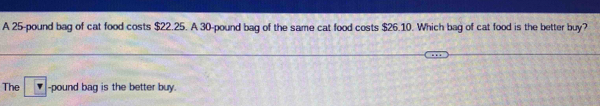 A 25-pound bag of cat food costs $22.25. A 30-pound bag of the same cat food costs $26.10. Which bag of cat food is the better buy?
The F -pound bag is the better buy.