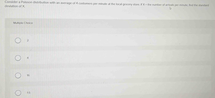 Consider a Poisson distribution with an average of 4 customers per minute at the local grocery store. If x= the number of arrivals per minute, find the standard
deviation of X.
Multiple Choice
2
4
16
1.5