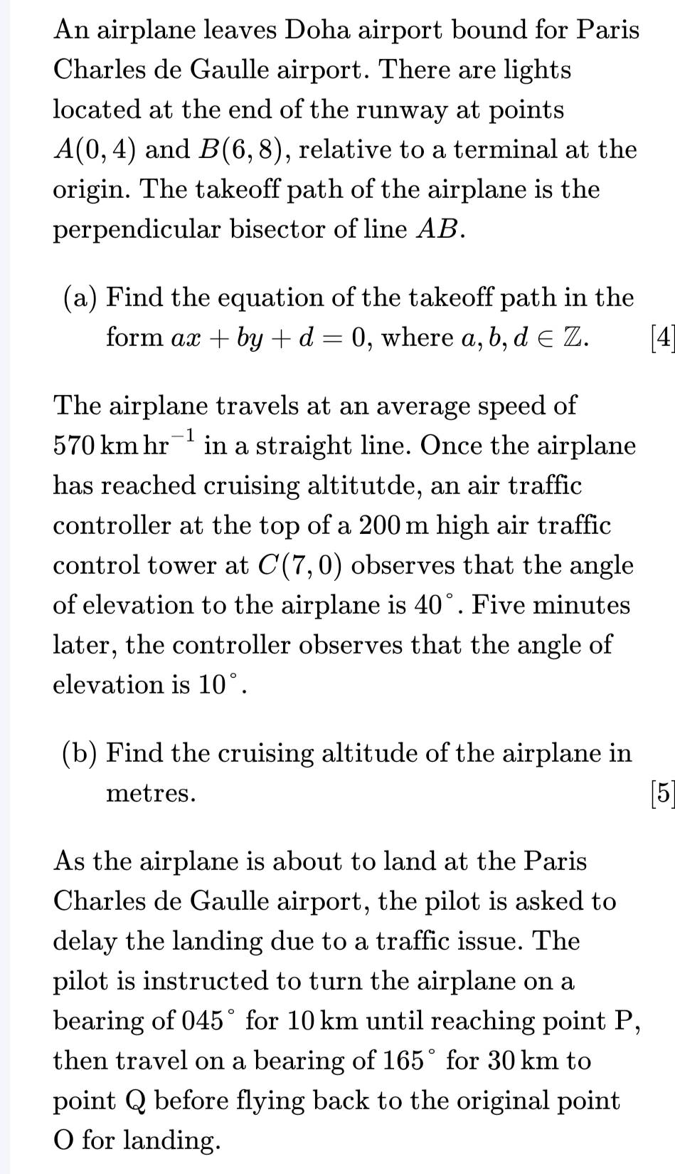 An airplane leaves Doha airport bound for Paris 
Charles de Gaulle airport. There are lights 
located at the end of the runway at points
A(0,4) and B(6,8) , relative to a terminal at the 
origin. The takeoff path of the airplane is the 
perpendicular bisector of line AB. 
(a) Find the equation of the takeoff path in the 
form ax+by+d=0 , where a, b,d∈ Z. [4] 
The airplane travels at an average speed of
570kmhr^(-1) in a straight line. Once the airplane 
has reached cruising altitutde, an air traffic 
controller at the top of a 200 m high air traffic 
control tower at C(7,0) observes that the angle 
of elevation to the airplane is 40°. Five minutes 
later, the controller observes that the angle of 
elevation is 10°. 
(b) Find the cruising altitude of the airplane in
metres. [5] 
As the airplane is about to land at the Paris 
Charles de Gaulle airport, the pilot is asked to 
delay the landing due to a traffic issue. The 
pilot is instructed to turn the airplane on a 
bearing of 045° for 10 km until reaching point P, 
then travel on a bearing of 165° for 30 km to 
point Q before flying back to the original point 
O for landing.