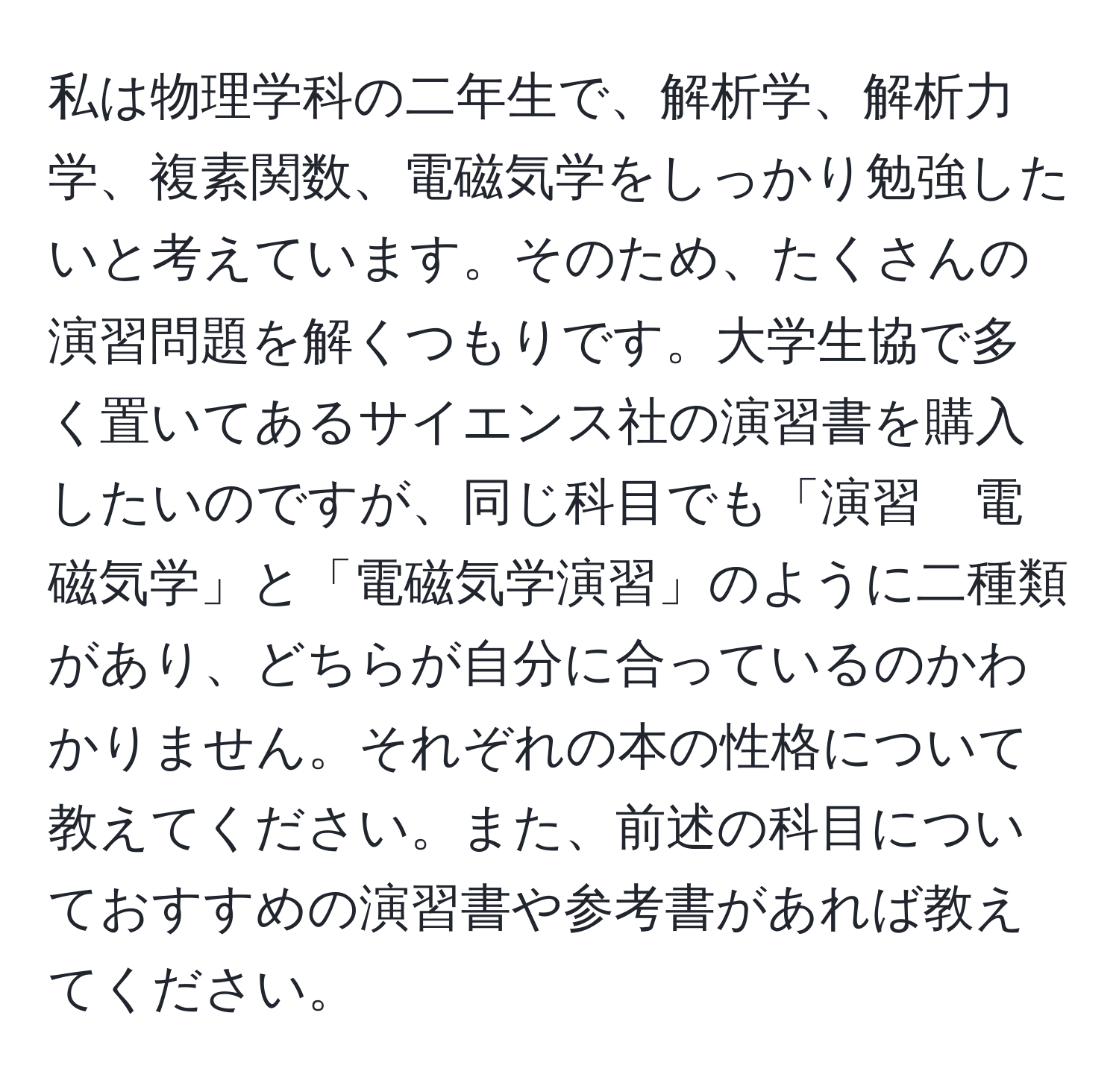 私は物理学科の二年生で、解析学、解析力学、複素関数、電磁気学をしっかり勉強したいと考えています。そのため、たくさんの演習問題を解くつもりです。大学生協で多く置いてあるサイエンス社の演習書を購入したいのですが、同じ科目でも「演習　電磁気学」と「電磁気学演習」のように二種類があり、どちらが自分に合っているのかわかりません。それぞれの本の性格について教えてください。また、前述の科目についておすすめの演習書や参考書があれば教えてください。