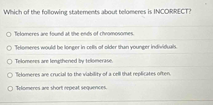 Which of the following statements about telomeres is INCORRECT?
Telomeres are found at the ends of chromosomes.
Telomeres would be longer in cells of older than younger individuals.
Telomeres are lengthened by telomerase.
Telomeres are crucial to the viability of a cell that replicates often.
Telomeres are short repeat sequences.