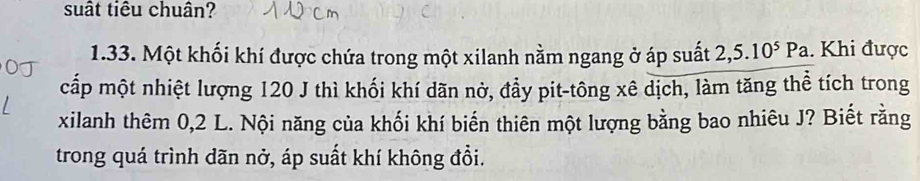 suất tiêu chuân? 
1.33. Một khối khí được chứa trong một xilanh nằm ngang ở áp suất 2,5.10^5Pa. Khi được 
cấp một nhiệt lượng 120 J thì khối khí dãn nờ, đầy pit-tông xê dịch, làm tăng thể tích trong 
xilanh thêm 0,2 L. Nội năng của khối khí biến thiên một lượng bằng bao nhiêu J? Biết rằng 
trong quá trình dãn nở, áp suất khí không đổi.