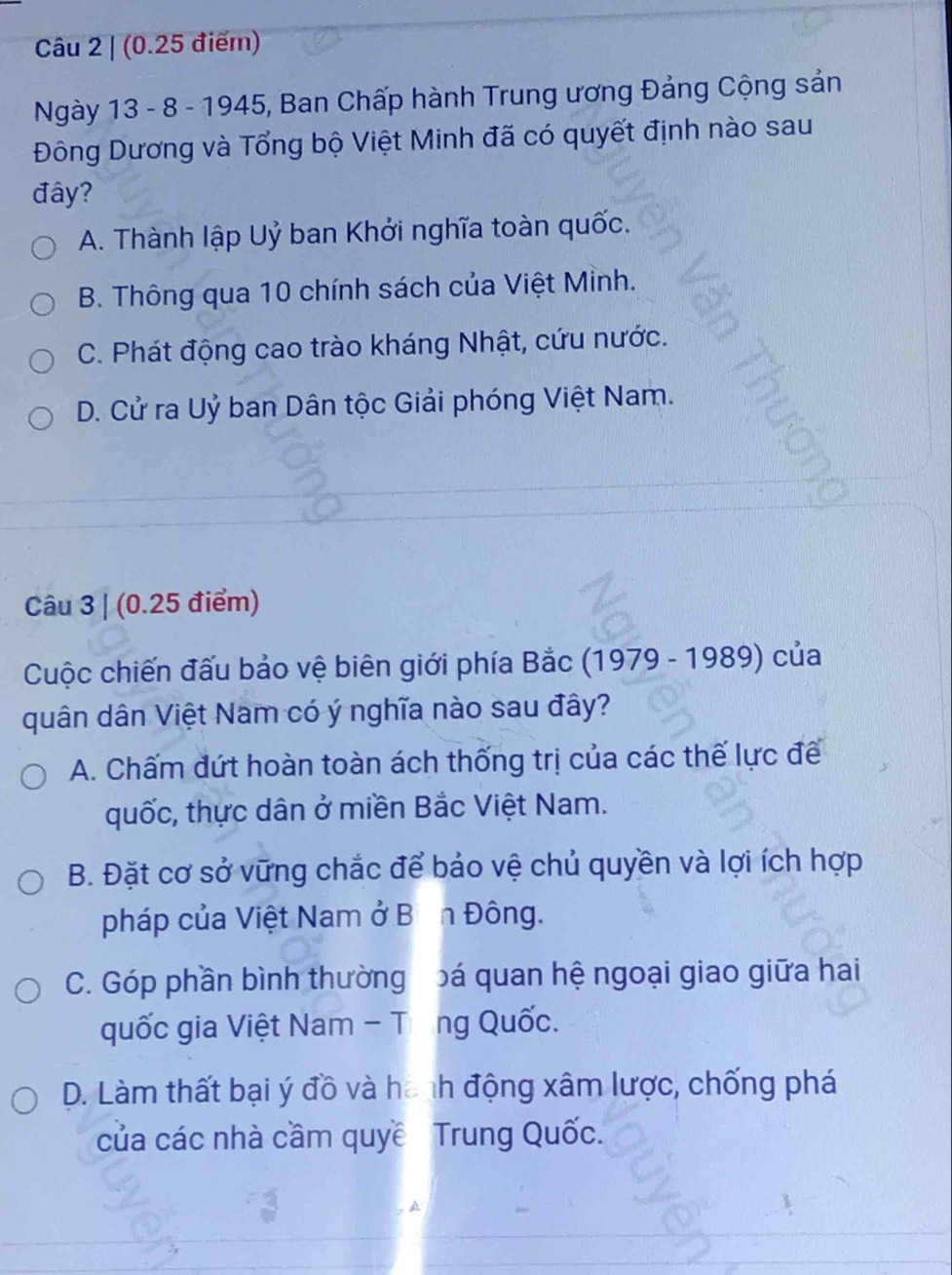 (0.25 điểm)
Ngày 13 - 8 - 1945, Ban Chấp hành Trung ương Đảng Cộng sản
Đông Dương và Tổng bộ Việt Minh đã có quyết định nào sau
đây?
A. Thành lập Uỷ ban Khởi nghĩa toàn quốc.
B. Thông qua 10 chính sách của Việt Mỉnh.
C. Phát động cao trào kháng Nhật, cứu nước.
D. Cử ra Uỷ ban Dân tộc Giải phóng Việt Nam.
Câu 3 | (0.25 điểm)
Cuộc chiến đấu bảo vệ biên giới phía Bắc (1979 - 1989) của
quân dân Việt Nam có ý nghĩa nào sau đây?
A. Chấm đứt hoàn toàn ách thống trị của các thế lực đế
quốc, thực dân ở miền Bắc Việt Nam.
B. Đặt cơ sở vững chắc để bảo vệ chủ quyền và lợi ích hợp
pháp của Việt Nam ở Bịn Đông.
C. Góp phần bình thường bá quan hệ ngoại giao giữa hai
quốc gia Việt Nam - Tổng Quốc.
D. Làm thất bại ý đồ và hành động xâm lược, chống phá
của các nhà cầm quyề Trung Quốc.