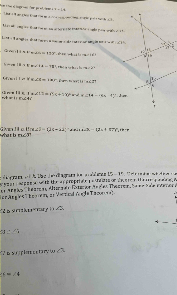 se the diagram for problems 7-14.
List all angles that form a corresponding angle pair with ∠ 5.
List all angles that form an alternate interior angle pair with ∠ 14.
List all angles that form a same-side interior angle pair with 
Given 1  If m∠ 6=120° , then what is m∠ 16 7
Given 1n If m∠ 14=75° , then what is m∠ 2 ?
Given 1  If m∠ 3=100° , then what is m∠ 2 ?
Given ] If m∠ 12=(5x+10)^circ  and m∠ 14=(6x-4)^circ 
what is m∠ 4 ?
Given1 . If m∠ 9=(3x-22)^circ  and m∠ 8=(2x+37)^circ  , then
what is m∠ 8
e diagram, a l b. Use the diagram for problems 15 - 19. Determine whether ea
y your response with the appropriate postulate or theorem (Corresponding A
or Angles Theorem, Alternate Exterior Angles Theorem, Same-Side Interior A
ior Angles Theorem, or Vertical Angle Theorem).
a
∠ 2 is supplementary to ∠ 3.
∠ 8≌ ∠ 6
7 is supplementary to ∠ 3.
∠ 6≌ ∠ 4