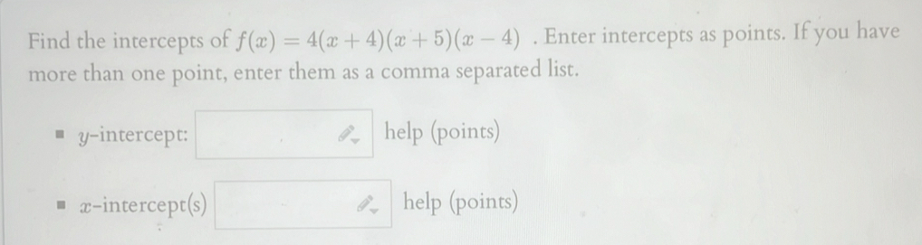 Find the intercepts of f(x)=4(x+4)(x+5)(x-4). Enter intercepts as points. If you have 
more than one point, enter them as a comma separated list. 
y-intercept: □ help (points) 
x-intercept(s) □ help (points)