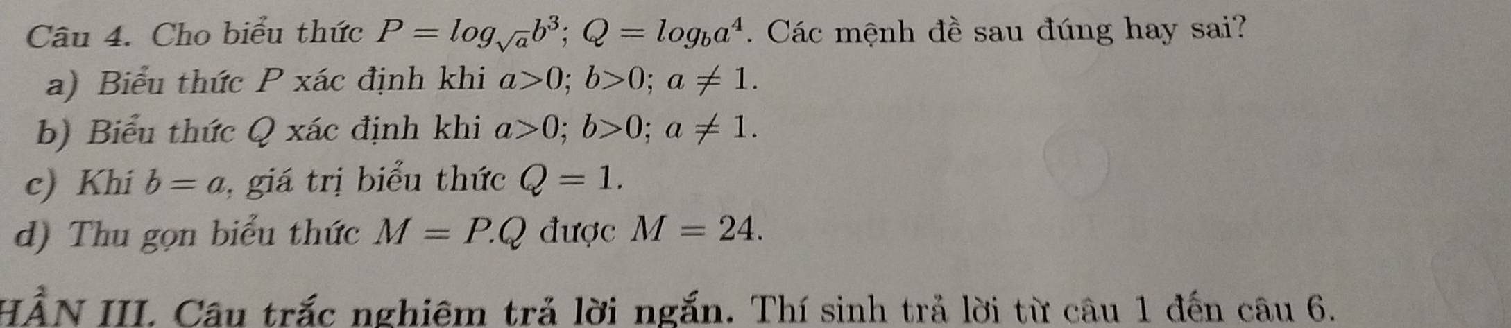 Cho biểu thức P=log _sqrt(a)b^3; Q=log _ba^4. Các mệnh đề sau đúng hay sai?
a) Biểu thức P xác định khi a>0; b>0; a!= 1. 
b) Biểu thức Q xác định khi a>0; b>0; a!= 1. 
c) Khi b=a , giá trị biểu thức Q=1. 
d) Thu gọn biểu thức M=P.Q được M=24. 
HẨN III. Câu trắc nghiêm trả lời ngắn. Thí sinh trả lời từ câu 1 đến câu 6.