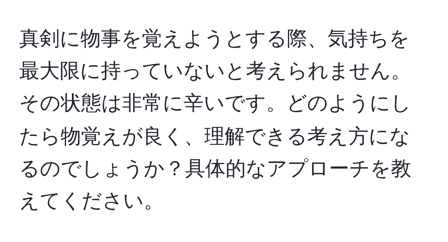 真剣に物事を覚えようとする際、気持ちを最大限に持っていないと考えられません。その状態は非常に辛いです。どのようにしたら物覚えが良く、理解できる考え方になるのでしょうか？具体的なアプローチを教えてください。