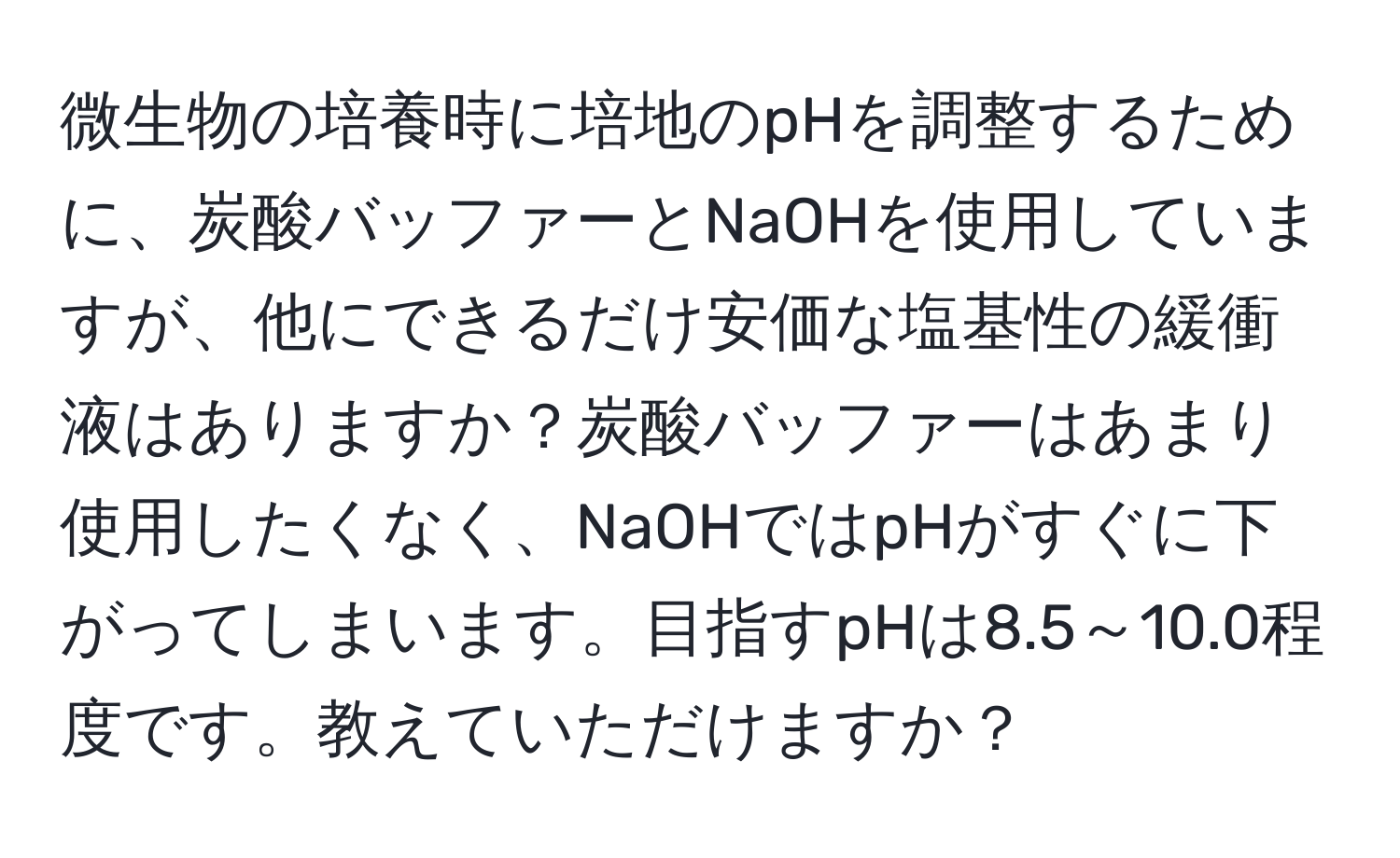 微生物の培養時に培地のpHを調整するために、炭酸バッファーとNaOHを使用していますが、他にできるだけ安価な塩基性の緩衝液はありますか？炭酸バッファーはあまり使用したくなく、NaOHではpHがすぐに下がってしまいます。目指すpHは8.5～10.0程度です。教えていただけますか？