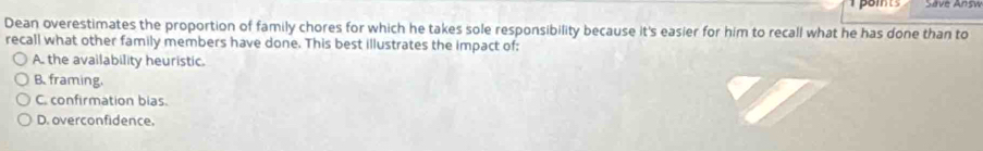 poits Save Answ
Dean overestimates the proportion of family chores for which he takes sole responsibility because it's easier for him to recall what he has done than to
recall what other family members have done. This best illustrates the impact of:
A. the availability heuristic.
B. framing.
C. confirmation bias.
D. overconfidence.