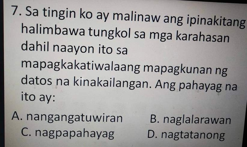 Sa tingin ko ay malinaw ang ipinakitang
halimbawa tungkol sa mga karahasan
dahil naayon ito sa
mapagkakatiwalaang mapagkunan ng
datos na kinakailangan. Ang pahayag na
ito ay:
A. nangangatuwiran B. naglalarawan
C. nagpapahayag D. nagtatanong