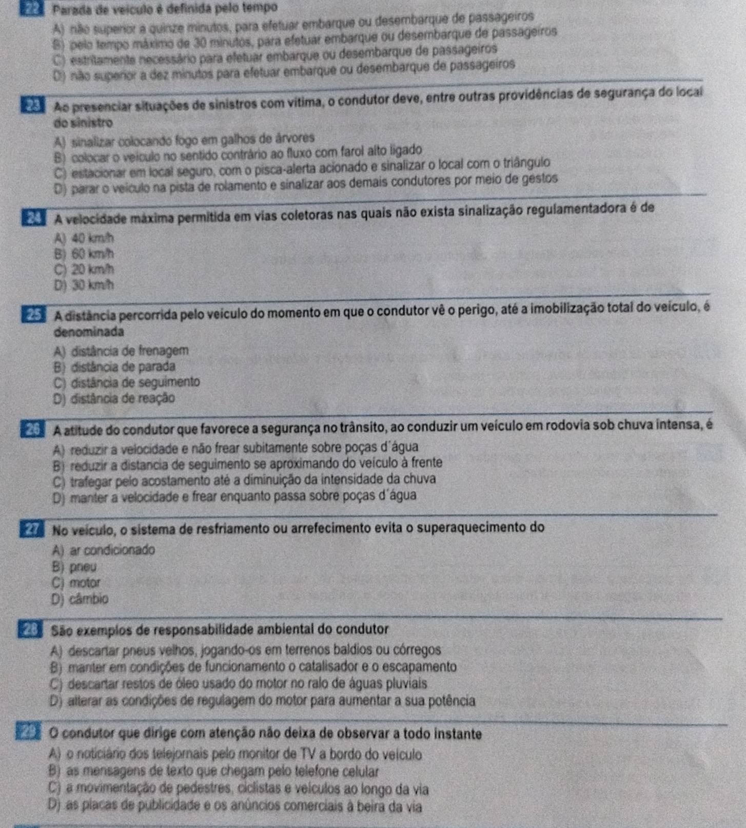 Parada de veículo é definida pelo tempo
A) não superior a quinze minutos, para efetuar embarque ou desembarque de passageiros
S) pelo tempo máximo de 30 minutos, para efetuar embarque ou desembarque de passageiros
C) estritamente necessário para efetuar embarque ou desembarque de passageiros
() não superior a dez minutos para efetuar embarque ou desembarque de passageiros
o Ao presenciar situações de sinistros com vítima, o condutor deve, entre outras providências de segurança do local
do sinistro
A) sinalizar colocando fogo em galhos de árvores
B) colocar o veículo no sentido contrário ao fluxo com farol alto ligado
C) estacionar em local seguro, com o pisca-alerta acionado e sinalizar o local com o triângulo
D) parar o veículo na pista de rolamento e sinalizar aos demais condutores por meio de gestos
A velocidade máxima permitida em vias coletoras nas quais não exista sinalização regulamentadora é de
A) 40 km/h
B) 60 km/h
C) 20 km/h
D) 30 km/h
A distância percorrida pelo veículo do momento em que o condutor vê o perigo, até a imobilização total do veículo, é
denominada
A) distância de frenagem
B)distância de parada
C) distância de seguimento
D) distância de reação
A atitude do condutor que favorece a segurança no trânsito, ao conduzir um veículo em rodovia sob chuva intensa, é
A) reduzir a velocidade e não frear subitamente sobre poças d'água
B) reduzir a distancia de seguimento se aproximando do veículo à frente
C) trafegar pelo acostamento até a diminuição da intensidade da chuva
D) manter a velocidade e frear enquanto passa sobre poças d'água
to No veículo, o sistema de resfriamento ou arrefecimento evita o superaquecimento do
A) ar condicionado
B) pneu
C) motor
D) câmbio
ã São exemplos de responsabilidade ambiental do condutor
A) descartar pneus velhos, jogando-os em terrenos baldios ou córregos
B) manter em condições de funcionamento o catalisador e o escapamento
C) descartar restos de óleo usado do motor no ralo de águas pluviais
D) alterar as condições de regulagem do motor para aumentar a sua potência
O condutor que dirige com atenção não deixa de observar a todo instante
A) o noticiário dos telejornais pelo monitor de TV a bordo do veículo
B) as mensagens de texto que chegam pelo telefone celular
C) a movimentação de pedestres, ciclistas e velculos ao longo da via
D) as placas de publicidade e os anúncios comerciais à beira da via