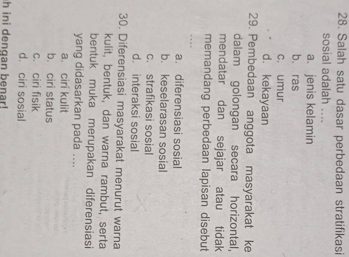 Salah satu dasar perbedaan stratifikasi
sosial adalah ....
a. jenis kelamin
b. ras
c. umur
d. kekayaan
29. Pembedaan anggota masyarakat ke
dalam golongan secara horizontal,
mendatar dan sejajar atau tidak
memandang perbedaan lapisan disebut
_

a. diferensiasi sosial
b. keselarasan sosial
c. strafikasi sosial
d. interaksi sosial
30. Diferensiasi masyarakat menurut warna
kulit, bentuk, dan warna rambut, serta
bentuk muka merupakan diferensiasi
yang didasarkan pada ....
a. ciri kulit
b. ciri status
c. ciri fisik
d. ciri sosial
h ini dengan benar!