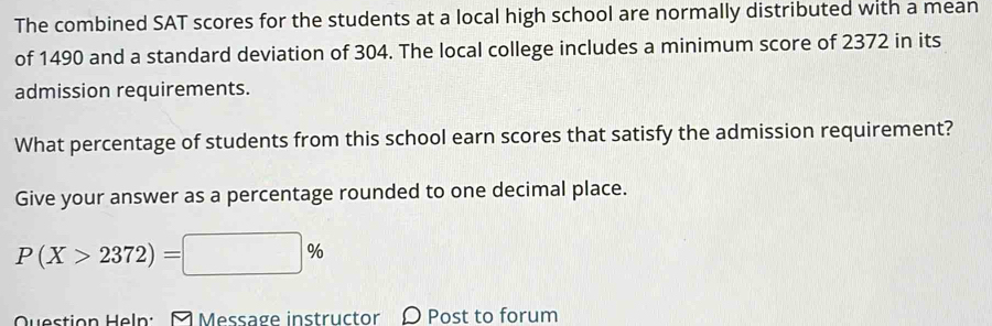 The combined SAT scores for the students at a local high school are normally distributed with a mean 
of 1490 and a standard deviation of 304. The local college includes a minimum score of 2372 in its 
admission requirements. 
What percentage of students from this school earn scores that satisfy the admission requirement? 
Give your answer as a percentage rounded to one decimal place.
P(X>2372)=□ %
Question Heln: Message instructor O Post to forum