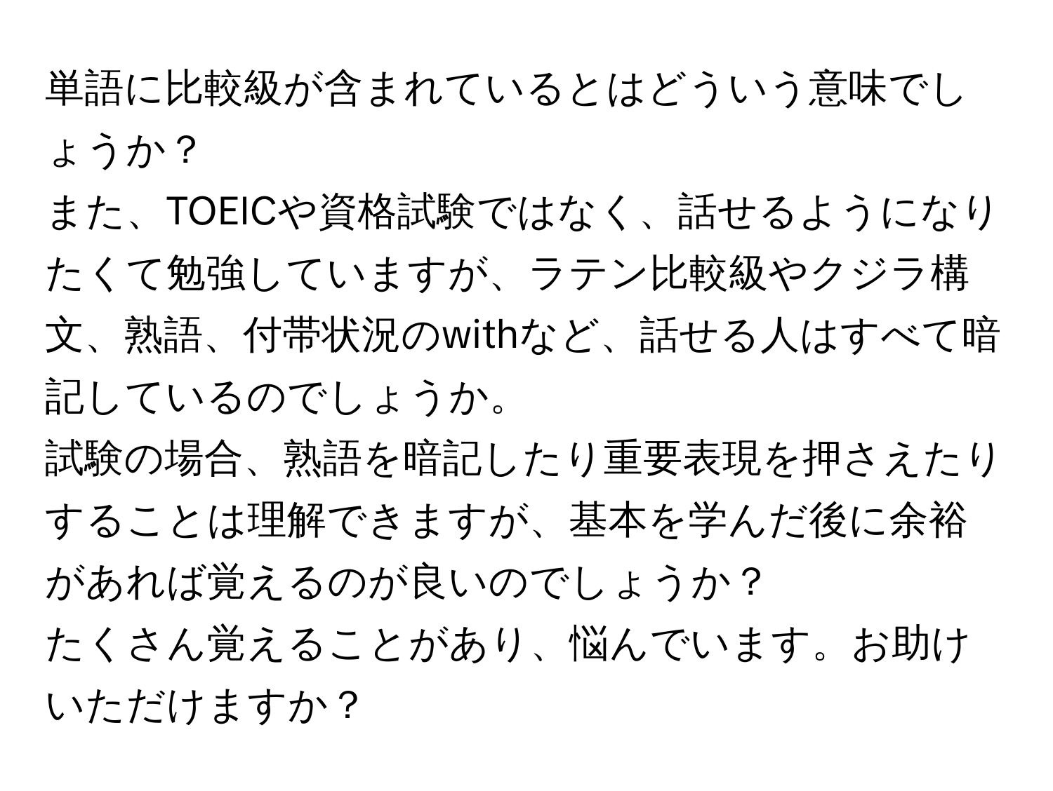 単語に比較級が含まれているとはどういう意味でしょうか？

また、TOEICや資格試験ではなく、話せるようになりたくて勉強していますが、ラテン比較級やクジラ構文、熟語、付帯状況のwithなど、話せる人はすべて暗記しているのでしょうか。

試験の場合、熟語を暗記したり重要表現を押さえたりすることは理解できますが、基本を学んだ後に余裕があれば覚えるのが良いのでしょうか？

たくさん覚えることがあり、悩んでいます。お助けいただけますか？