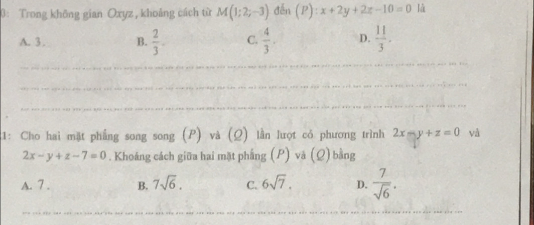 0: Trong không gian Oxyz , khoảng cách từ M(1;2;-3) đến (P):x+2y+2z-10=0 là
D.
A. 3. B.  2/3 .  4/3 .  11/3 . 
C.
_
_
_
:1: Cho hai mặt phẳng song song (P) và (Q) lần lượt có phương trình 2x-y+z=0 và
2x-y+z-7=0. Khoảng cách giữa hai mặt phẳng (P) và (Q) bằng
A. 7. B. 7sqrt(6). C. 6sqrt(7). D.  7/sqrt(6) . 
_
_
_