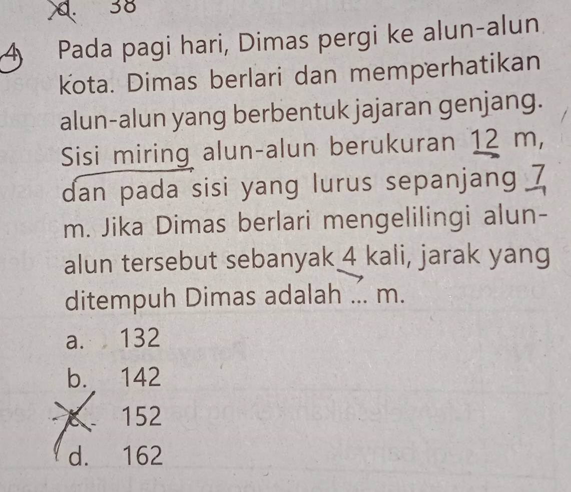 38
4 Pada pagi hari, Dimas pergi ke alun-alun
kota. Dimas berlari dan memperhatikan
alun-alun yang berbentuk jajaran genjang.
Sisi miring alun-alun berukuran 12 m,
dan pada sisi yang lurus sepanjang 7
m. Jika Dimas berlari mengelilingi alun-
alun tersebut sebanyak 4 kali, jarak yang
ditempuh Dimas adalah ... m.
a. 132
b. 142
152
d. 162