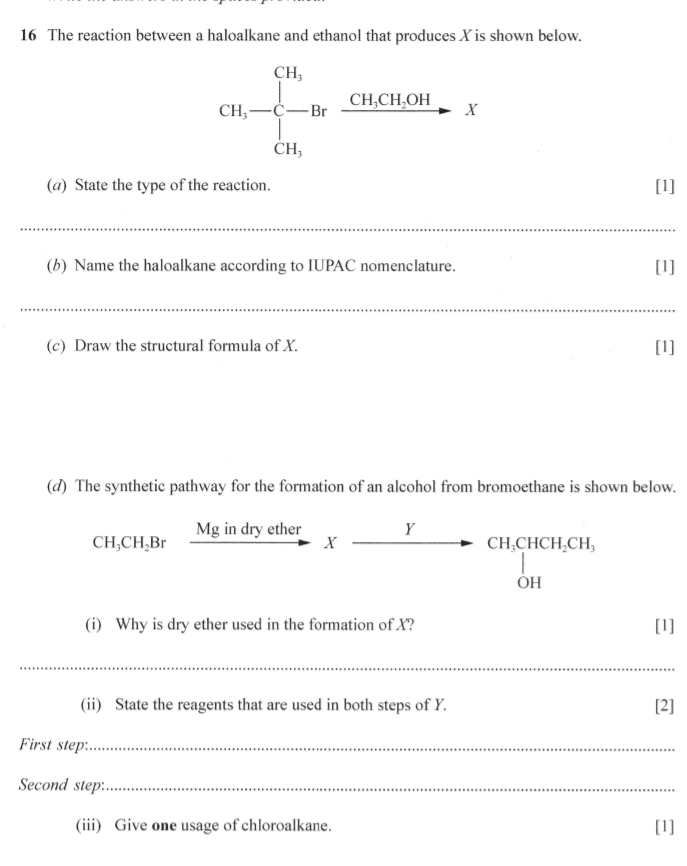 The reaction between a haloalkane and ethanol that produces X is shown below.
CH,-beginarrayl CH, -Br CH,endarray.  xrightarrow CH,CH,OH CH,X
(a) State the type of the reaction. [1] 
_ 
(b) Name the haloalkane according to IUPAC nomenclature. [1] 
_ 
(c) Draw the structural formula of X. [1] 
(d) The synthetic pathway for the formation of an alcohol from bromoethane is shown below.
CH_3CH_2Br Mg in dry ether _ Y
X
beginarrayr CH_3CHCH_2CH_3 CH,endarray
(i) Why is dry ether used in the formation of X? [1] 
_ 
(ii) State the reagents that are used in both steps of Y. [2] 
First step:_ 
Second step:_ 
(iii) Give one usage of chloroalkane. [1]