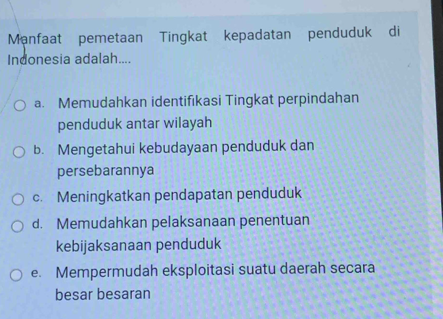 Manfaat pemetaan Tingkat kepadatan penduduk di
Indonesia adalah....
a. Memudahkan identifıkasi Tingkat perpindahan
penduduk antar wilayah
b. Mengetahui kebudayaan penduduk dan
persebarannya
c. Meningkatkan pendapatan penduduk
d. Memudahkan pelaksanaan penentuan
kebijaksanaan penduduk
e. Mempermudah eksploitasi suatu daerah secara
besar besaran