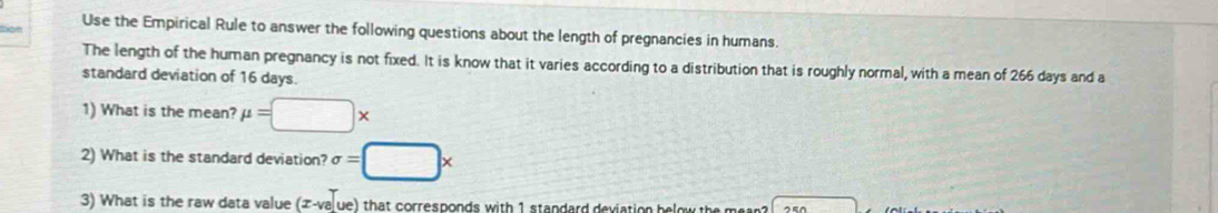 Don Use the Empirical Rule to answer the following questions about the length of pregnancies in humans. 
The length of the human pregnancy is not fixed. It is know that it varies according to a distribution that is roughly normal, with a mean of 266 days and a 
standard deviation of 16 days. 
1) What is the mean? mu =□ *
2) What is the standard deviation? sigma =□ x
3) What is the raw data value (x-va[ue) that corresponds with 1 standard deviation below the mean ?