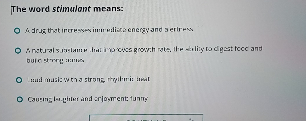 The word stimulant means:
A drug that increases immediate energy and alertness
A natural substance that improves growth rate, the ability to digest food and
build strong bones
O Loud music with a strong, rhythmic beat
Causing laughter and enjoyment; funny