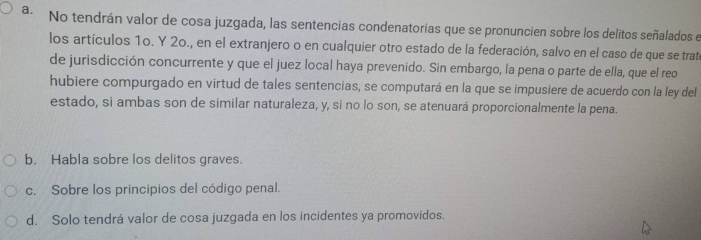 No tendrán valor de cosa juzgada, las sentencias condenatorias que se pronuncien sobre los delitos señalados e
los artículos 1o. Y 2o., en el extranjero o en cualquier otro estado de la federación, salvo en el caso de que se trate
de jurisdicción concurrente y que el juez local haya prevenido. Sin embargo, la pena o parte de ella, que el reo
hubiere compurgado en virtud de tales sentencias, se computará en la que se impusiere de acuerdo con la ley del
estado, si ambas son de similar naturaleza, y, si no lo son, se atenuará proporcionalmente la pena.
b. Habla sobre los delitos graves.
c. Sobre los principios del código penal.
d. Solo tendrá valor de cosa juzgada en los incidentes ya promovidos.