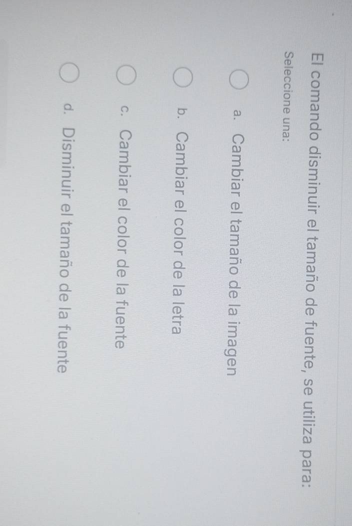 El comando disminuir el tamaño de fuente, se utiliza para:
Seleccione una:
a. Cambiar el tamaño de la imagen
b. Cambiar el color de la letra
c. Cambiar el color de la fuente
d. Disminuir el tamaño de la fuente