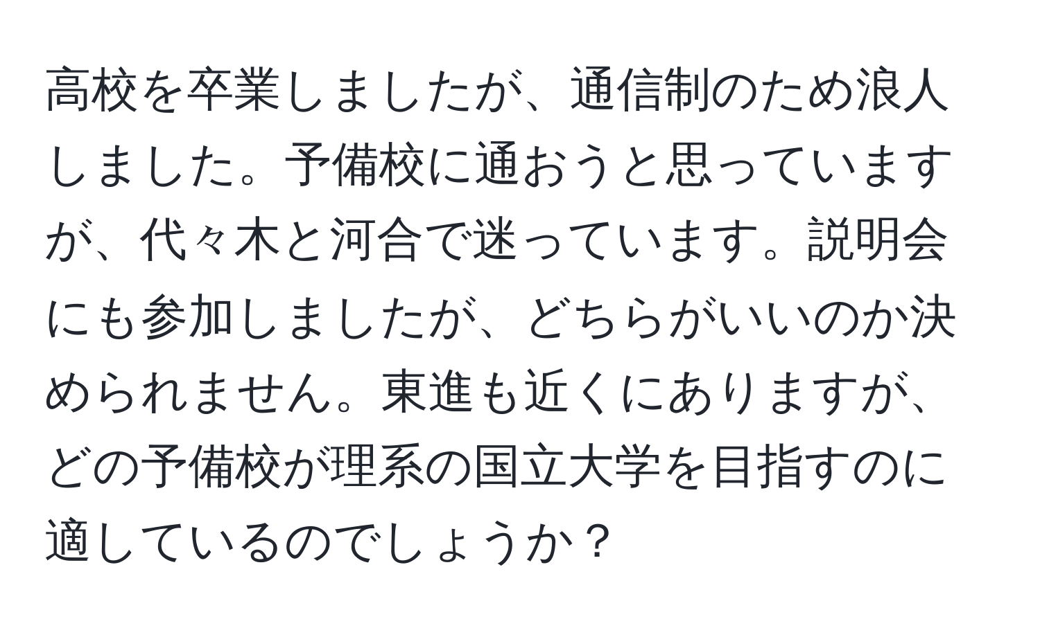 高校を卒業しましたが、通信制のため浪人しました。予備校に通おうと思っていますが、代々木と河合で迷っています。説明会にも参加しましたが、どちらがいいのか決められません。東進も近くにありますが、どの予備校が理系の国立大学を目指すのに適しているのでしょうか？