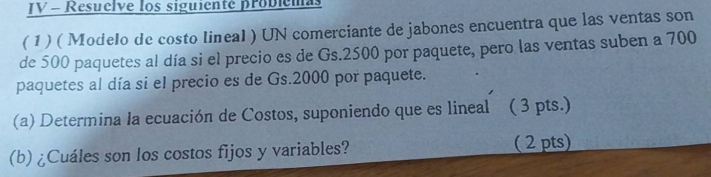 IV - Resuelve los siguiente problemas 
( 1 ) ( Modelo de costo lineal ) UN comerciante de jabones encuentra que las ventas son 
de 500 paquetes al día si el precio es de Gs. 2500 por paquete, pero las ventas suben a 700
paquetes al día si el precio es de Gs. 2000 por paquete. 
(a) Determina la ecuación de Costos, suponiendo que es lineal ( 3 pts.) 
(b) ¿Cuáles son los costos fijos y variables? ( 2 pts)