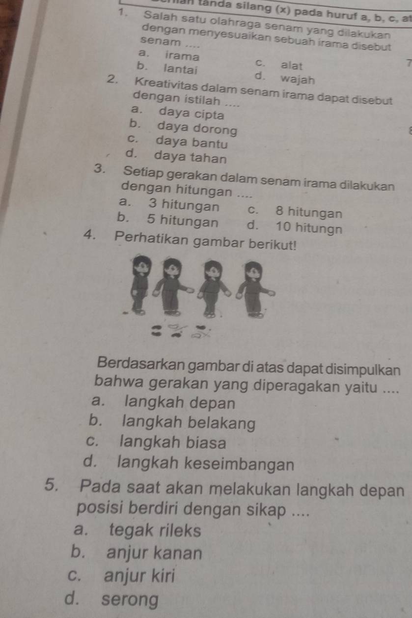 lan landa silang (x) pada huruf a, b, c, a
1. Salah satu olahraga senam yang dilakukan
dengan menyesuaikan sebuah irama disebut
senam ....
a. irama c. alat
7
b. lantai d. wajah
2. Kreativitas dalam senam irama dapat disebut
dengan istilah ....
a. daya cipta
b. daya dorong
c. daya bantu
d. daya tahan
3. Setiap gerakan dalam senam irama dilakukan
dengan hitungan ....
a. 3 hitungan c. 8 hitungan
b. 5 hitungan d. 10 hitungn
4. Perhatikan gambar berikut!
Berdasarkan gambar di atas dapat disimpulkan
bahwa gerakan yang diperagakan yaitu ....
a. langkah depan
b. langkah belakang
c. langkah biasa
d. langkah keseimbangan
5. Pada saat akan melakukan langkah depan
posisi berdiri dengan sikap ....
a. tegak rileks
b. anjur kanan
c. anjur kiri
d. serong