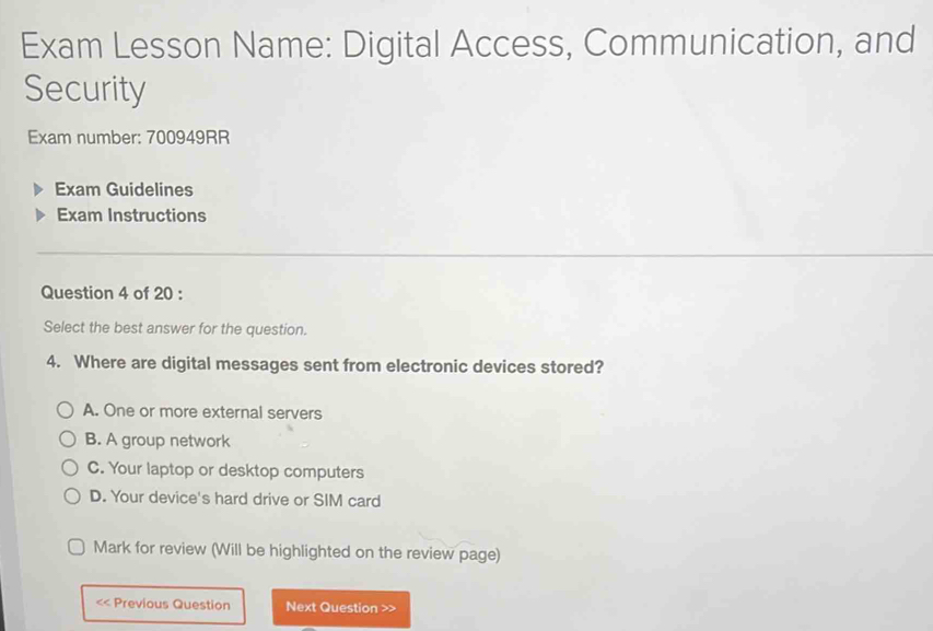 Exam Lesson Name: Digital Access, Communication, and
Security
Exam number: 700949RR
Exam Guidelines
Exam Instructions
Question 4 of 20 :
Select the best answer for the question.
4. Where are digital messages sent from electronic devices stored?
A. One or more external servers
B. A group network
C. Your laptop or desktop computers
D. Your device's hard drive or SIM card
Mark for review (Will be highlighted on the review page)
<< Previous Question Next Question >>