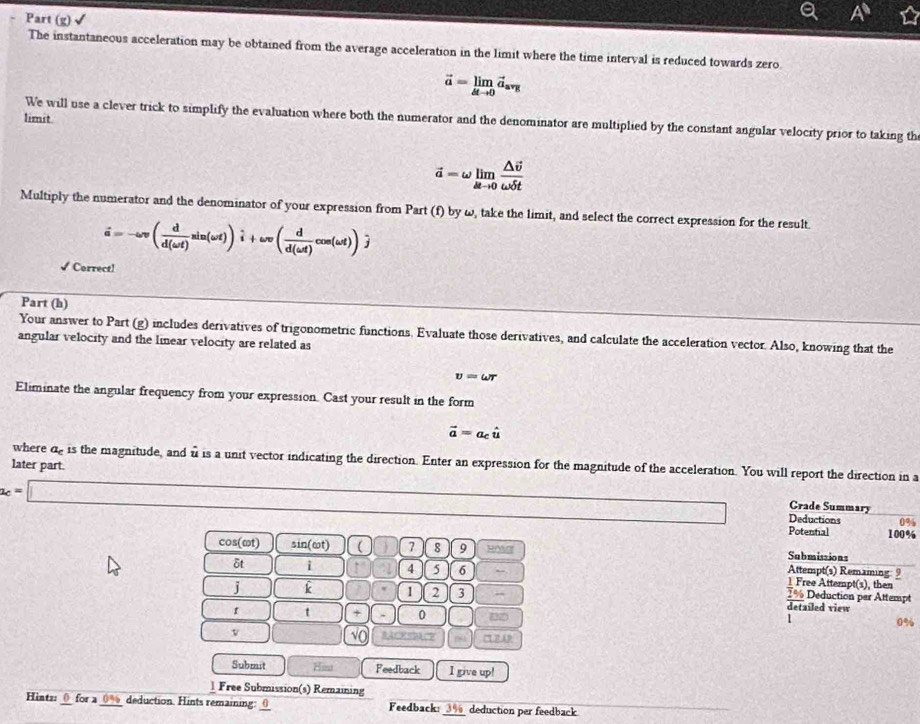 Part (g) 
The instantaneous acceleration may be obtained from the average acceleration in the limit where the time interval is reduced towards zero
vector a=limlimits _△ tto 0vector a_avg
limit 
We will use a clever trick to simplify the evaluation where both the numerator and the denominator are multiplied by the constant angular velocity prior to taking th
vector a=omega limlimits _△ tto 0frac △ vector vomega delta t
Multiply the numerator and the denominator of your expression from Part (f) by ω, take the limit, and select the correct expression for the result
hat a=-omega v( d/d(omega t) sin (omega t))hat i+omega v( d/d(omega t) cos (omega t))hat j
√ Correct! 
Part (h) 
Your answer to Part (g) includes derivatives of trigonometric functions. Evaluate those derivatives, and calculate the acceleration vector. Also, knowing that the 
angular velocity and the linear velocity are related as
v=omega r
Eliminate the angular frequency from your expression. Cast your result in the form
vector a=a_chat u
later part. where de is the magnitude, and u is a unit vector indicating the direction. Enter an expression for the magnitude of the acceleration. You will report the direction in a
a_c=□
Crade Summary 
Deductions 0%
Potential 100%
Submissions
cos(ωt) sin ( ωt) ( 7 8 9 ROa Attempt(s) Remaming 9 
δt i 4 5 6 1 Free Attempt(s), then
2% Deduction par Attempt 
j k 1 2 3 detailed view
t + 0 02
1
0%
v
√C 
Submit Hi Feedback I give up! 
1 Free Submission(s) Remaining 
Hints: 0 for a 0a_5 deduction. Hints remaining:0 Feedback:_ deduction per feedback