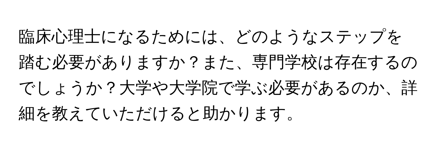 臨床心理士になるためには、どのようなステップを踏む必要がありますか？また、専門学校は存在するのでしょうか？大学や大学院で学ぶ必要があるのか、詳細を教えていただけると助かります。