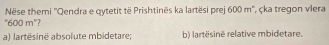 Nëse themi "Qendra e qytetit të Prishtinës ka lartësi prej 600 m", çka tregon vlera
"600 m"?
a) lartësinë absolute mbidetare; b) lartësinë relative mbidetare.