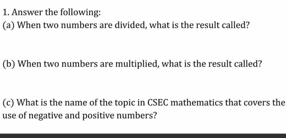 Answer the following: 
(a) When two numbers are divided, what is the result called? 
(b) When two numbers are multiplied, what is the result called? 
(c) What is the name of the topic in CSEC mathematics that covers the 
use of negative and positive numbers?